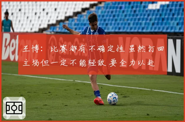 王博：比赛都有不确定性 虽然打回主场但一定不能轻敌 要全力以赴