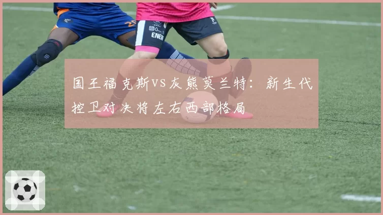 国王福克斯vs灰熊莫兰特：新生代控卫对决将左右西部格局