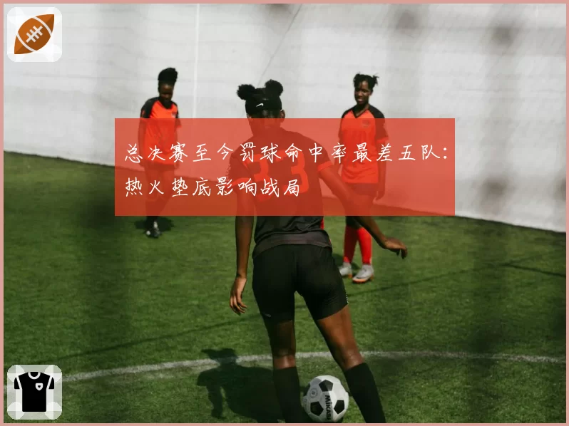 总决赛至今罚球命中率最差五队:热火垫底影响战局