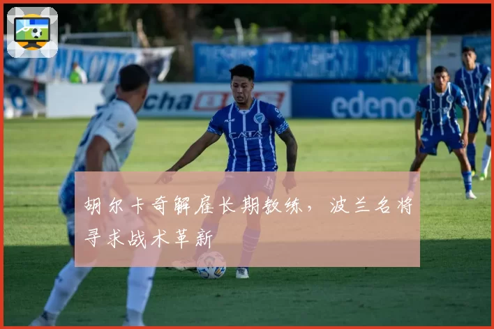 胡尔卡奇解雇长期教练,波兰名将寻求战术革新