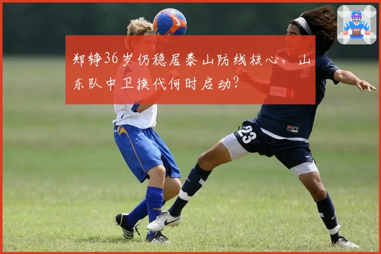 郑铮36岁仍稳居泰山防线核心,山东队中卫换代何时启动?