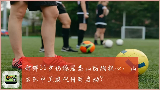 郑铮36岁仍稳居泰山防线核心,山东队中卫换代何时启动?