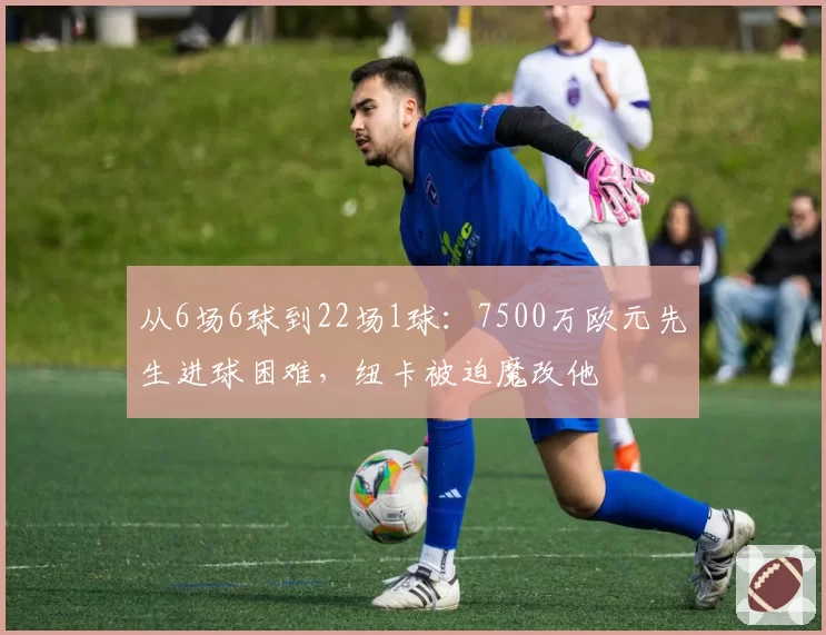 从6场6球到22场1球：7500万欧元先生进球困难，纽卡被迫魔改他