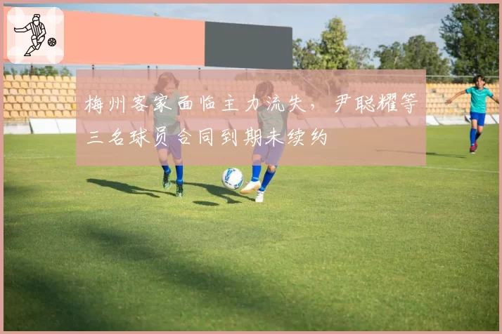 梅州客家面临主力流失，尹聪耀等三名球员合同到期未续约