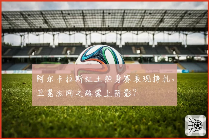 阿尔卡拉斯红土热身赛表现挣扎，卫冕法网之路蒙上阴影？