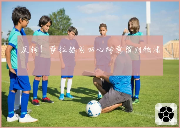 反转!萨拉赫或回心转意留利物浦
