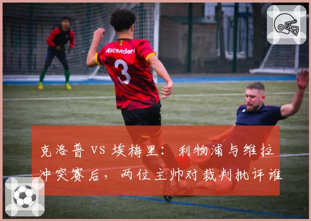 克洛普 vs 埃梅里:利物浦与维拉冲突赛后,两位主帅对裁判批评谁更尖锐