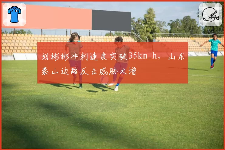 刘彬彬冲刺速度突破35km_h，山东泰山边路反击威胁大增