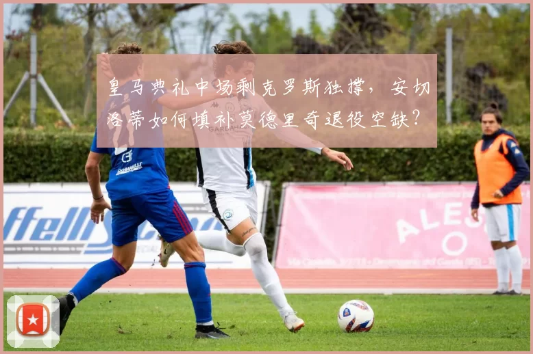 皇马典礼中场剩克罗斯独撑,安切洛蒂如何填补莫德里奇退役空缺?