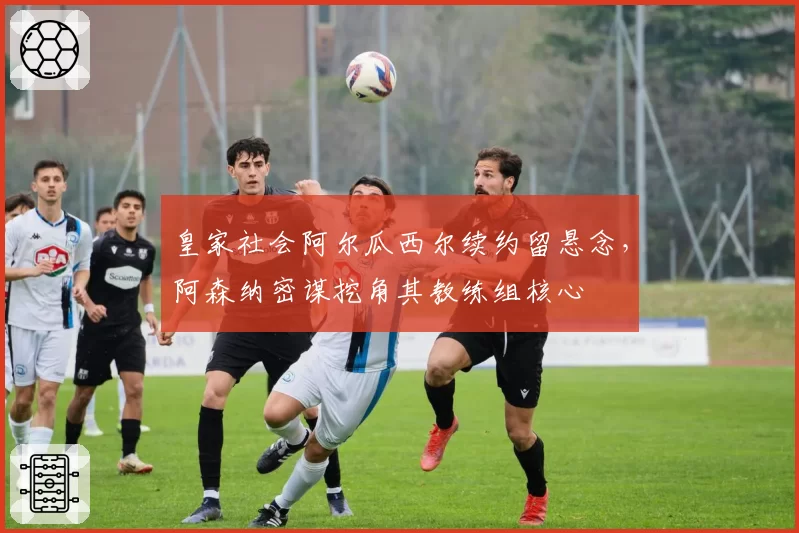 皇家社会阿尔瓜西尔续约留悬念，阿森纳密谋挖角其教练组核心
