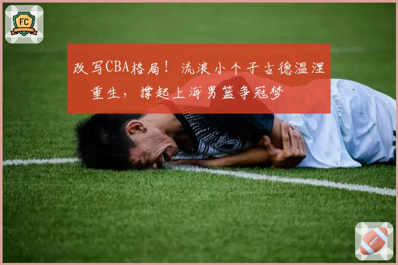改写CBA格局!流浪小个子古德温涅槃重生,撑起上海男篮争冠梦