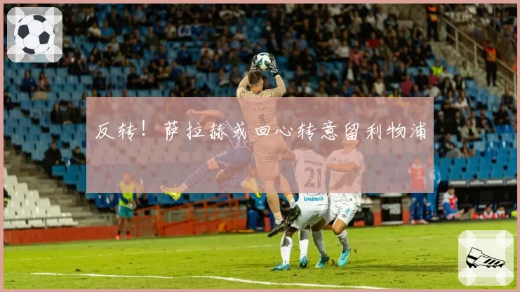 反转!萨拉赫或回心转意留利物浦