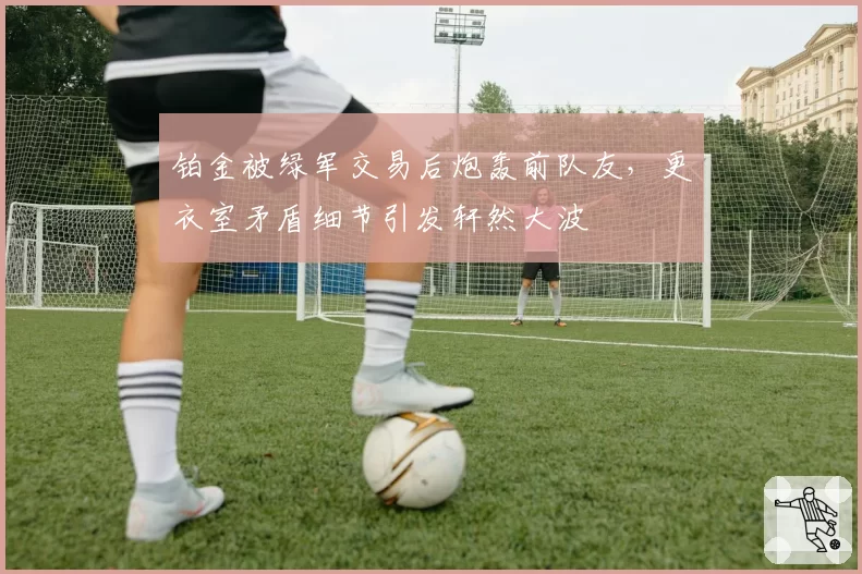 铂金被绿军交易后炮轰前队友，更衣室矛盾细节引发轩然大波