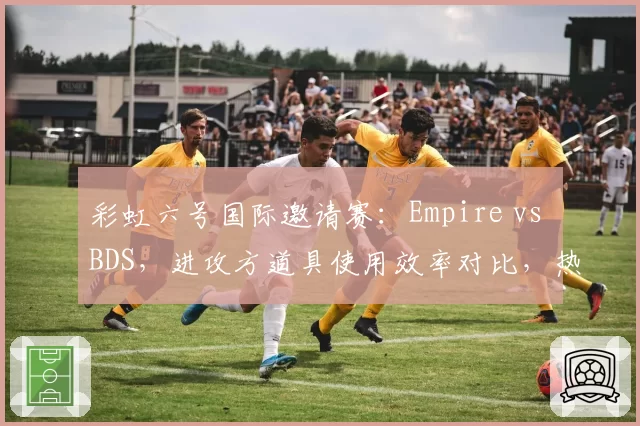 彩虹六号国际邀请赛：Empire vs BDS，进攻方道具使用效率对比，热切与闪盾选择影响