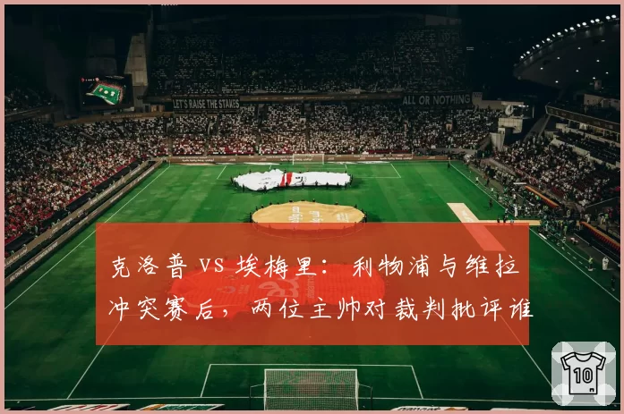 克洛普 vs 埃梅里:利物浦与维拉冲突赛后,两位主帅对裁判批评谁更尖锐