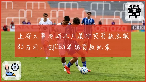 上海久事与浙江广厦冲突罚款总额85万元，创CBA单场罚款纪录