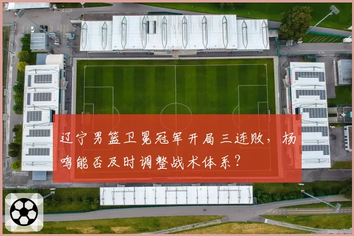 辽宁男篮卫冕冠军开局三连败,杨鸣能否及时调整战术体系?