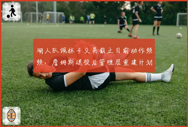 湖人队佩林卡交易截止日前动作频频，詹姆斯退役后管理层重建计划曝光
