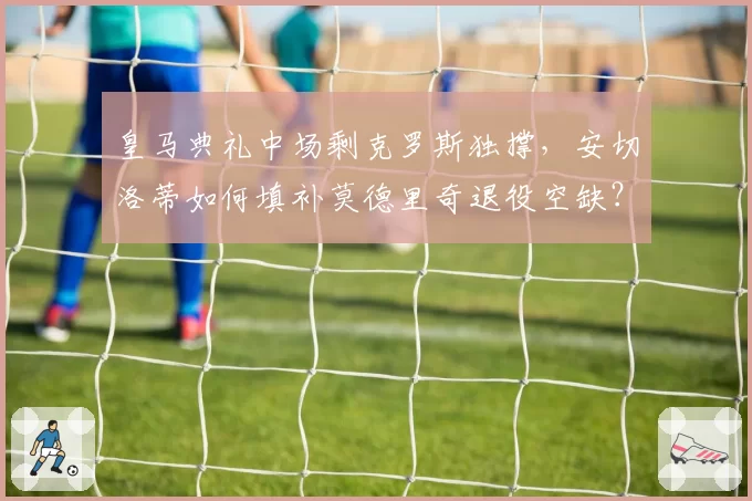 皇马典礼中场剩克罗斯独撑,安切洛蒂如何填补莫德里奇退役空缺?