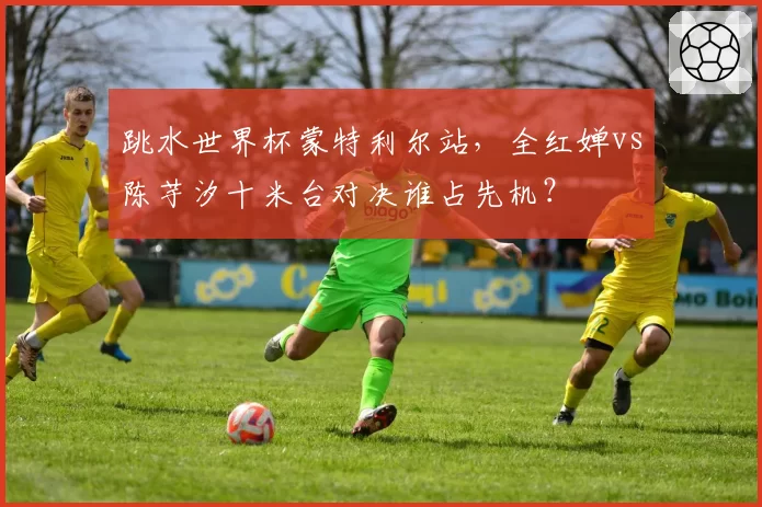 跳水世界杯蒙特利尔站，全红婵vs陈芋汐十米台对决谁占先机？