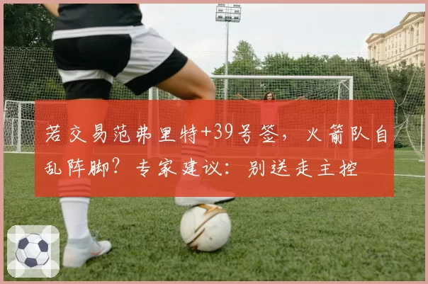 若交易范弗里特+39号签,火箭队自乱阵脚?专家建议:别送走主控
