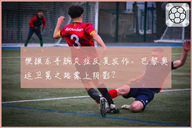 樊振东手腕炎症反复发作,巴黎奥运卫冕之路蒙上阴影?