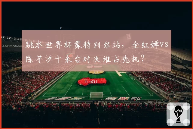 跳水世界杯蒙特利尔站，全红婵vs陈芋汐十米台对决谁占先机？