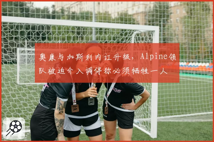 奥康与加斯利内讧升级,Alpine领队被迫介入调停称必须牺牲一人