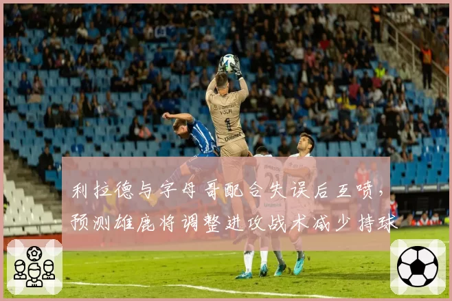 利拉德与字母哥配合失误后互喷，预测雄鹿将调整进攻战术减少持球争议