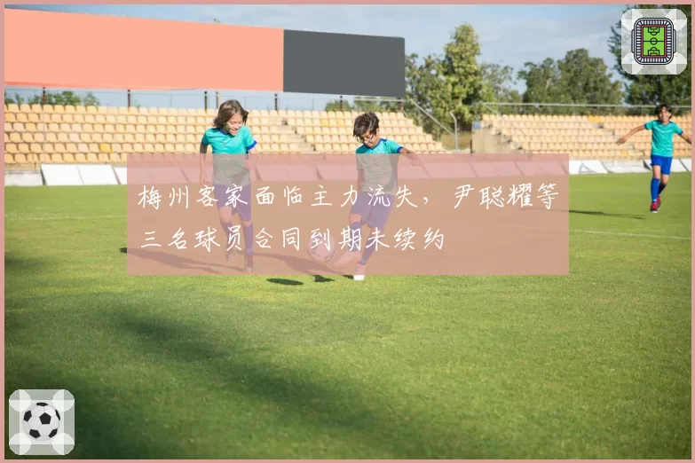 梅州客家面临主力流失，尹聪耀等三名球员合同到期未续约