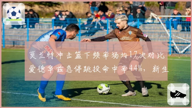 莫兰特冲击篮下频率场均17次对比爱德华兹急停跳投命中率44%,新生代球星打法差异决定灰狼走势