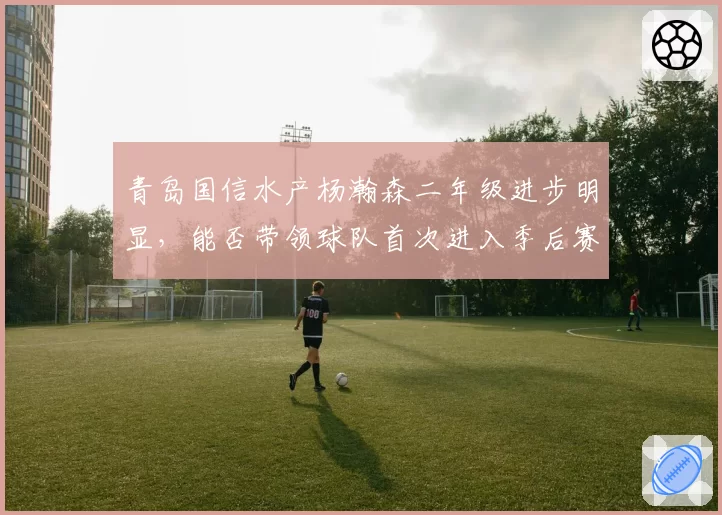 青岛国信水产杨瀚森二年级进步明显，能否带领球队首次进入季后赛？