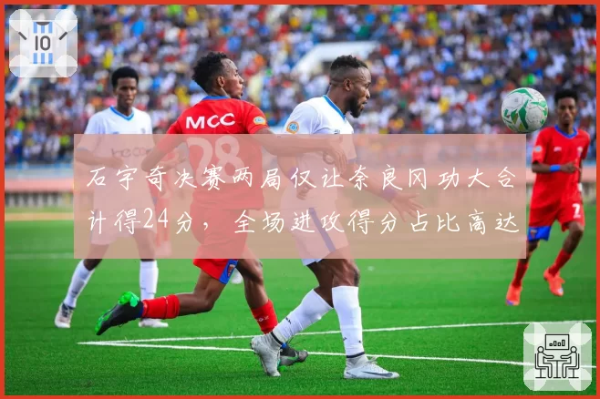 石宇奇决赛两局仅让奈良冈功大合计得24分，全场进攻得分占比高达58%
