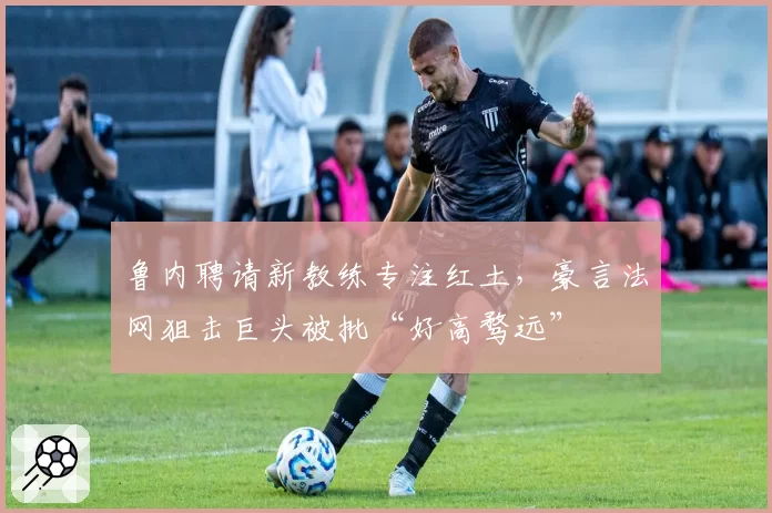 鲁内聘请新教练专注红土，豪言法网狙击巨头被批“好高骛远”
