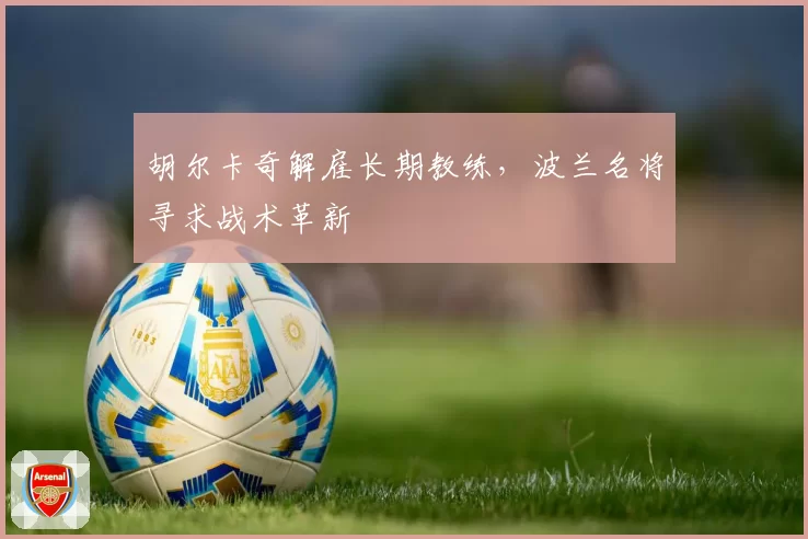 胡尔卡奇解雇长期教练,波兰名将寻求战术革新
