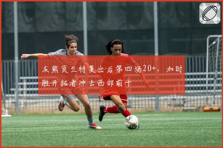 灰熊莫兰特复出后第四场20+，加时胜开拓者冲击西部前十