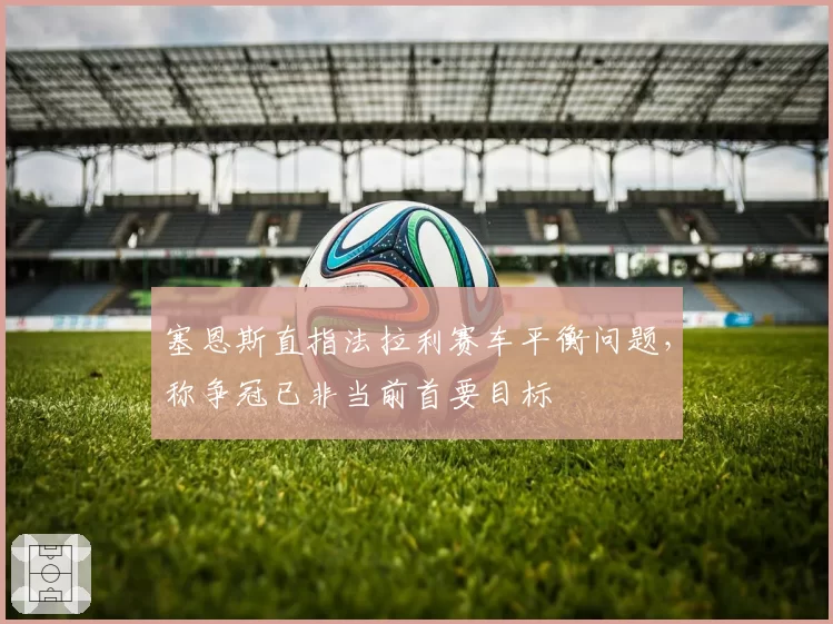 塞恩斯直指法拉利赛车平衡问题,称争冠已非当前首要目标