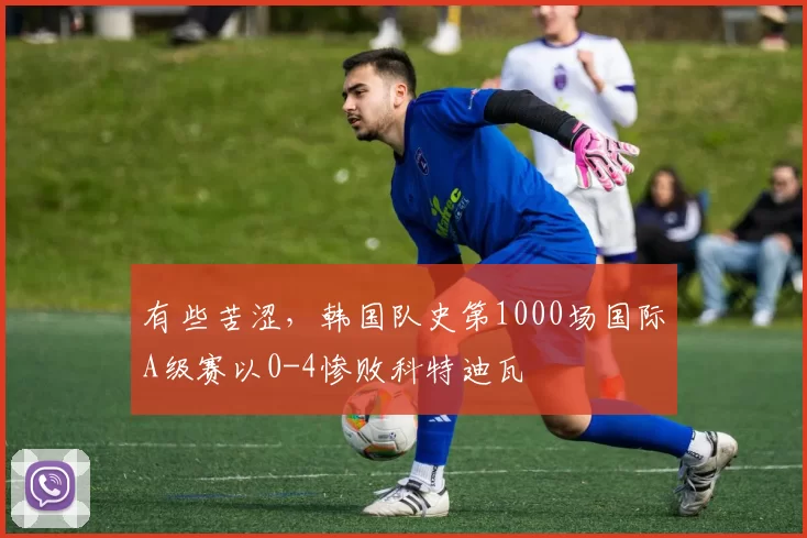 有些苦涩，韩国队史第1000场国际A级赛以0-4惨败科特迪瓦