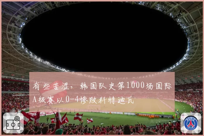 有些苦涩，韩国队史第1000场国际A级赛以0-4惨败科特迪瓦