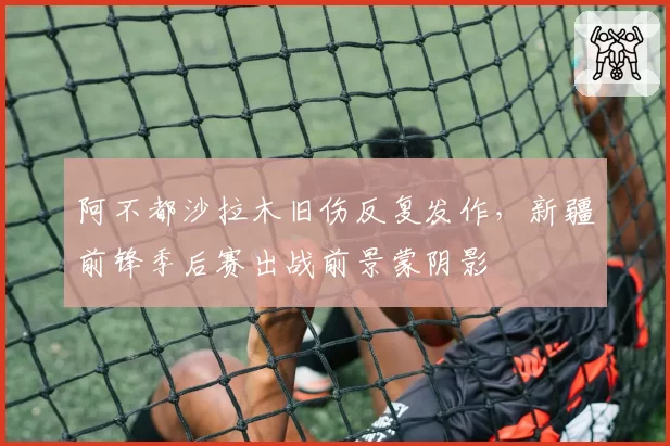 阿不都沙拉木旧伤反复发作，新疆前锋季后赛出战前景蒙阴影