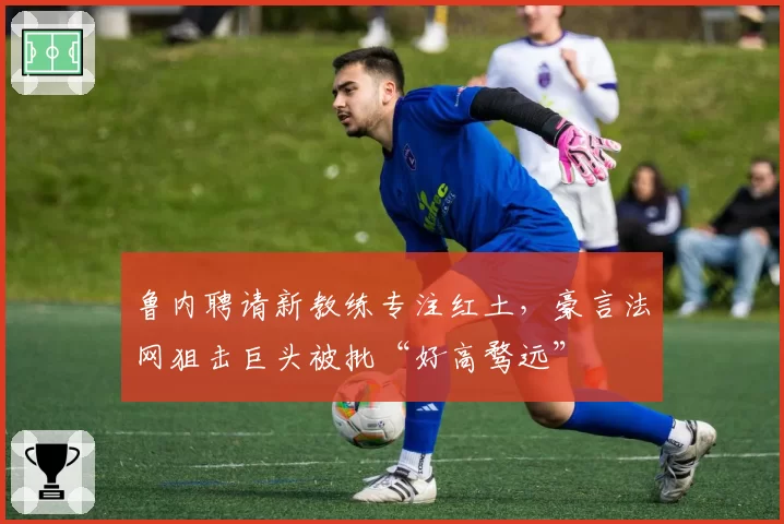 鲁内聘请新教练专注红土，豪言法网狙击巨头被批“好高骛远”
