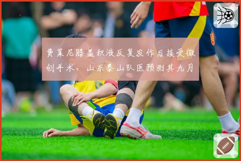 费莱尼膝盖积液反复发作后接受微创手术,山东泰山队医预测其九月国际比赛日复出