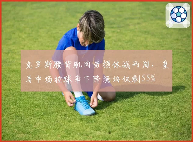 克罗斯腰背肌肉劳损休战两周,皇马中场控球率下降场均仅剩55%