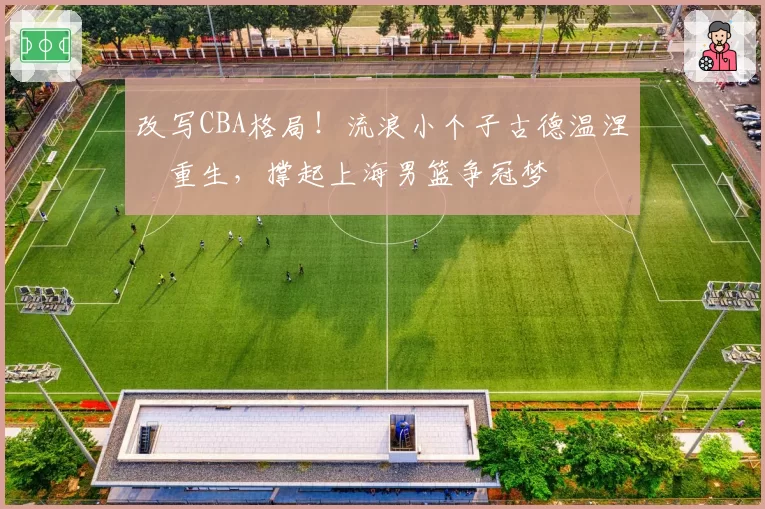 改写CBA格局!流浪小个子古德温涅槃重生,撑起上海男篮争冠梦