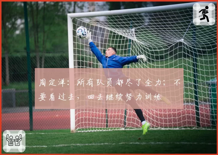 周定洋:所有队员都尽了全力;不要看过去,回去继续努力训练