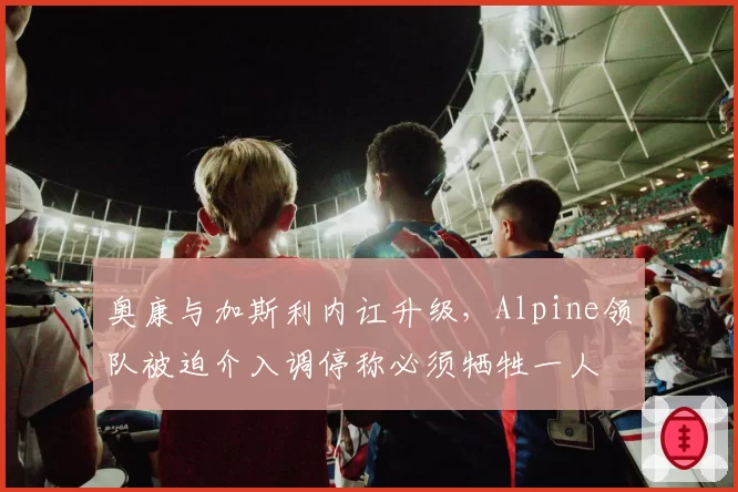 奥康与加斯利内讧升级，Alpine领队被迫介入调停称必须牺牲一人