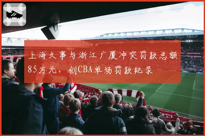 上海久事与浙江广厦冲突罚款总额85万元，创CBA单场罚款纪录