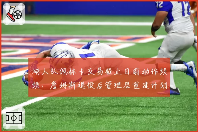 湖人队佩林卡交易截止日前动作频频，詹姆斯退役后管理层重建计划曝光