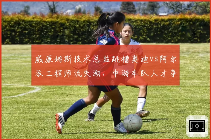 威廉姆斯技术总监跳槽奥迪vs阿尔派工程师流失潮，中游车队人才争夺战