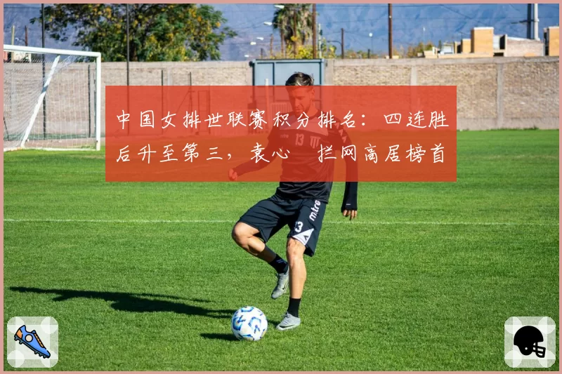 中国女排世联赛积分排名:四连胜后升至第三,袁心玥拦网高居榜首